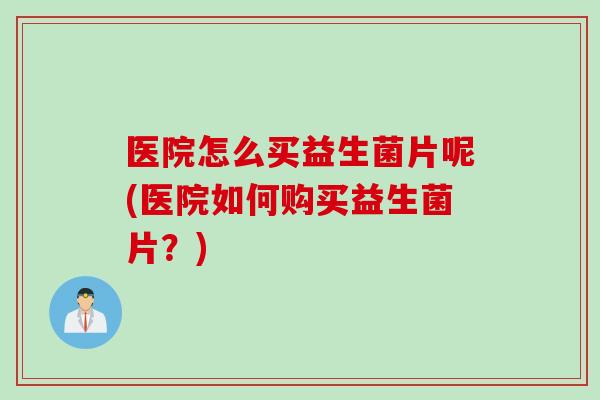 医院怎么买益生菌片呢(医院如何购买益生菌片?) 医院怎么买益生菌片呢(医院如何购买益生菌片?)