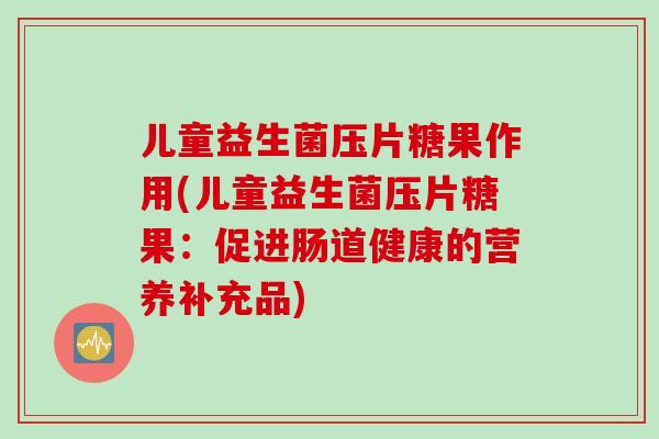儿童益生菌压片糖果作用(儿童益生菌压片糖果：促进肠道健康的营养补充品)