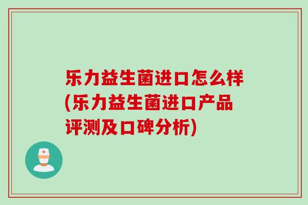 乐力益生菌进口怎么样(乐力益生菌进口产品评测及口碑分析)