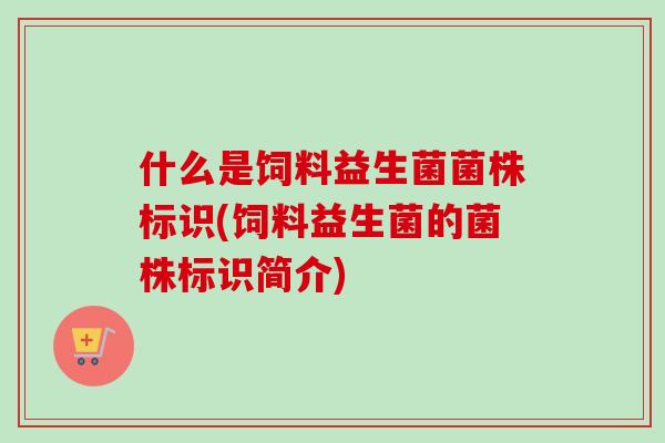 什么是饲料益生菌菌株标识(饲料益生菌的菌株标识简介)