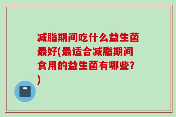 减脂期间吃什么益生菌好(适合减脂期间食用的益生菌有哪些？)