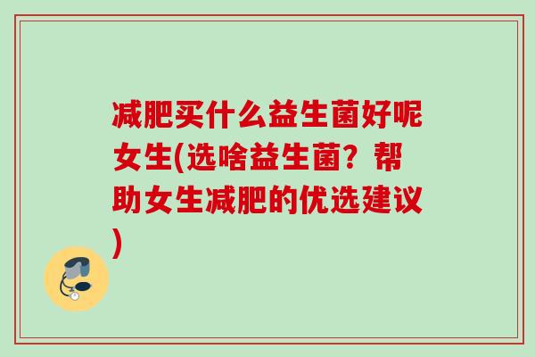 买什么益生菌好呢女生(选啥益生菌？帮助女生的优选建议)