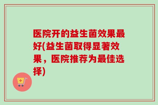 医院开的益生菌效果好(益生菌取得显著效果,医院推荐为佳选择) 医院开的益生菌效果好(益生菌取得显著效果,医院推荐为佳选择)