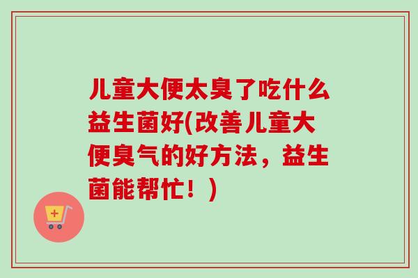 儿童大便太臭了吃什么益生菌好(改善儿童大便臭气的好方法，益生菌能帮忙！)