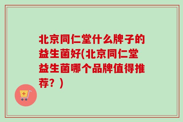 北京同仁堂什么牌子的益生菌好(北京同仁堂益生菌哪个品牌值得推荐？)