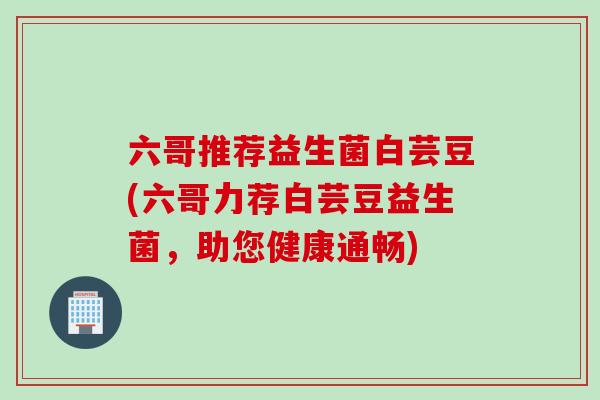 六哥推荐益生菌白芸豆(六哥力荐白芸豆益生菌,助您健康通畅) 六哥推荐益生菌白芸豆(六哥力荐白芸豆益生菌,助您健康通畅)