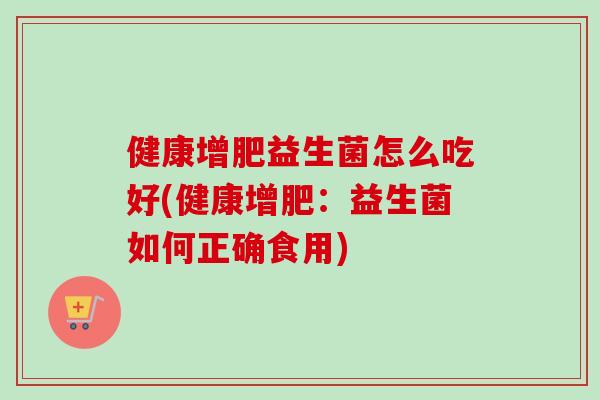 健康增肥益生菌怎么吃好(健康增肥:益生菌如何正确食用) 健康增肥益生菌怎么吃好(健康增肥:益生菌如何正确食用)