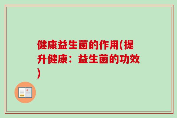 健康益生菌的作用(提升健康:益生菌的功效) 健康益生菌的作用(提升健康:益生菌的功效)