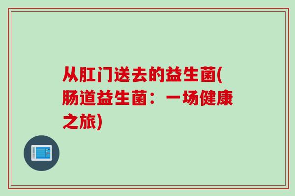 从肛门送去的益生菌(肠道益生菌:一场健康之旅) 从肛门送去的益生菌(肠道益生菌:一场健康之旅)