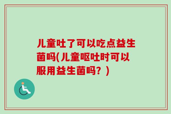 儿童吐了可以吃点益生菌吗(儿童时可以服用益生菌吗？)