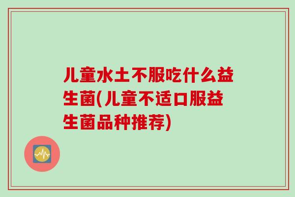 儿童水土不服吃什么益生菌(儿童不适口服益生菌品种推荐) 儿童水土不服吃什么益生菌(儿童不适口服益生菌品种推荐)