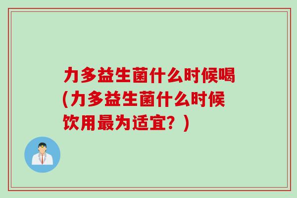 力多益生菌什么时候喝(力多益生菌什么时候饮用为适宜？)