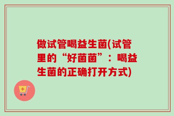 做试管喝益生菌(试管里的“好菌菌”：喝益生菌的正确打开方式)