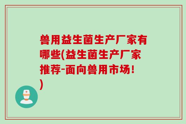 兽用益生菌生产厂家有哪些(益生菌生产厂家推荐-面向兽用市场!) 兽用益生菌生产厂家有哪些(益生菌生产厂家推荐-面向兽用市场!)