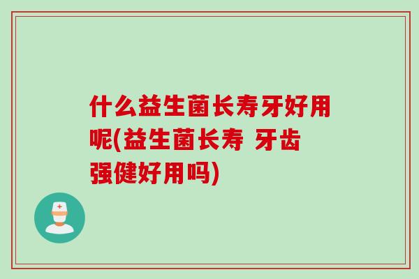 什么益生菌长寿牙好用呢(益生菌长寿 牙齿强健好用吗) 什么益生菌长寿牙好用呢(益生菌长寿 牙齿强健好用吗)