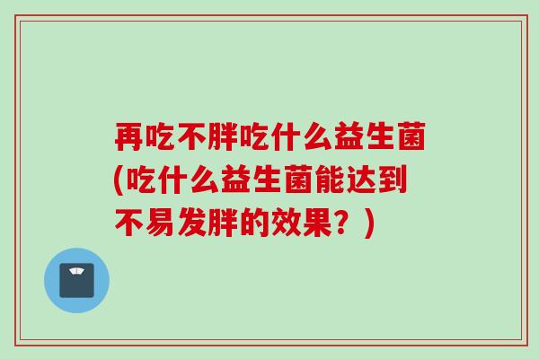 再吃不胖吃什么益生菌(吃什么益生菌能达到不易发胖的效果？)