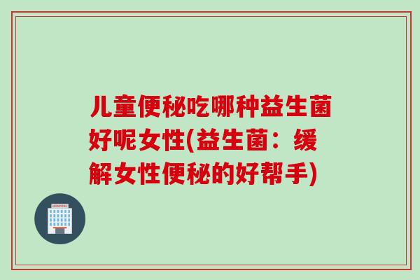 儿童吃哪种益生菌好呢女性(益生菌：缓解女性的好帮手)