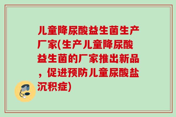 儿童降尿酸益生菌生产厂家(生产儿童降尿酸益生菌的厂家推出新品,促进儿童尿酸盐沉积症) 儿童降尿酸益生菌生产厂家(生产儿童降尿酸益生菌的厂家推出新品,促进儿童尿酸盐沉积症)