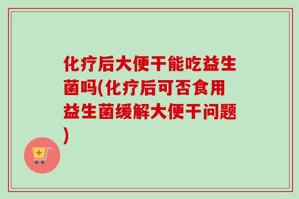 化疗后大便干能吃益生菌吗(化疗后可否食用益生菌缓解大便干问题)