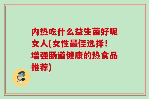 内热吃什么益生菌好呢女人(女性佳选择！增强肠道健康的热食品推荐)