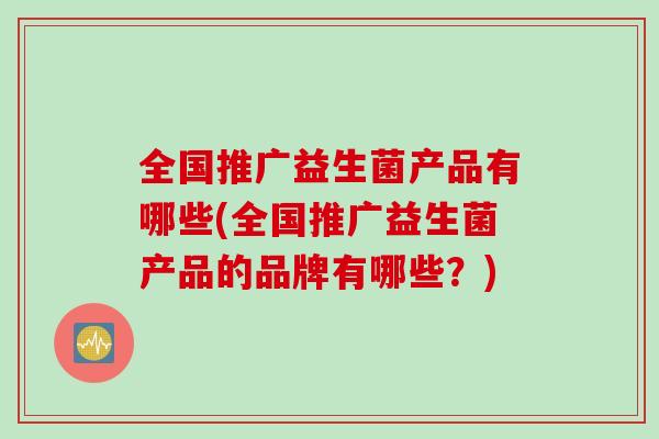 全国推广益生菌产品有哪些(全国推广益生菌产品的品牌有哪些？)