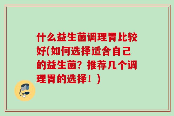 什么益生菌调理胃比较好(如何选择适合自己的益生菌?推荐几个调理胃的选择!) 什么益生菌调理胃比较好(如何选择适合自己的益生菌?推荐几个调理胃的选择!)