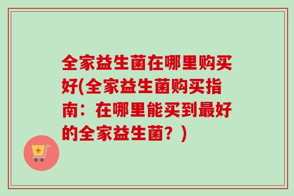 全家益生菌在哪里购买好(全家益生菌购买指南：在哪里能买到好的全家益生菌？)