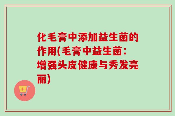 化毛膏中添加益生菌的作用(毛膏中益生菌：增强头皮健康与秀发亮丽)