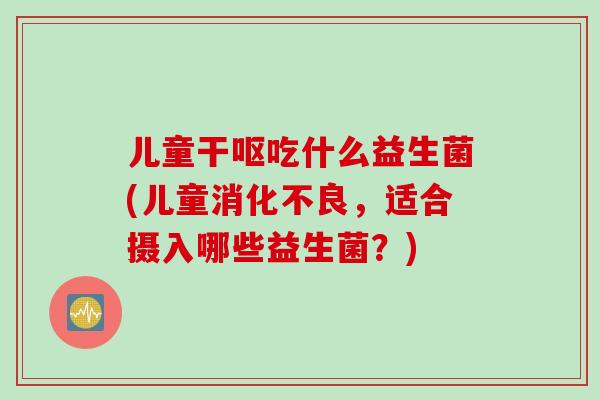 儿童干呕吃什么益生菌(儿童消化不良，适合摄入哪些益生菌？)