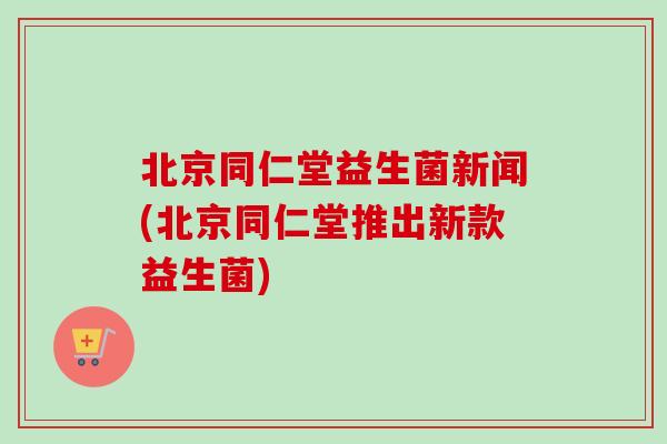北京同仁堂益生菌新闻(北京同仁堂推出新款益生菌)