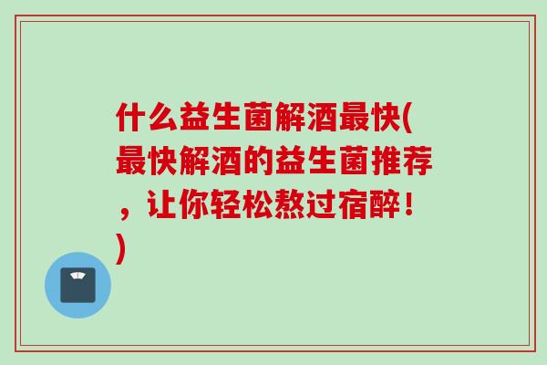 什么益生菌解酒最快(最快解酒的益生菌推荐，让你轻松熬过宿醉！)