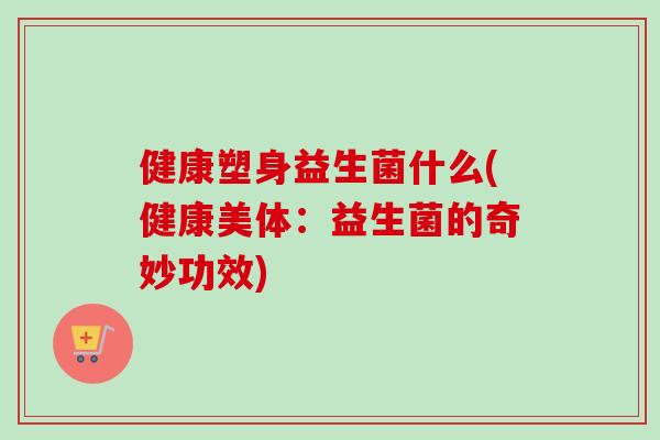 健康塑身益生菌什么(健康美体：益生菌的奇妙功效)