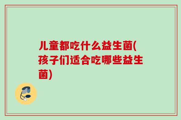 儿童都吃什么益生菌(孩子们适合吃哪些益生菌)