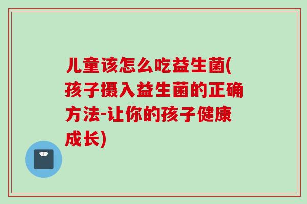 儿童该怎么吃益生菌(孩子摄入益生菌的正确方法-让你的孩子健康成长)