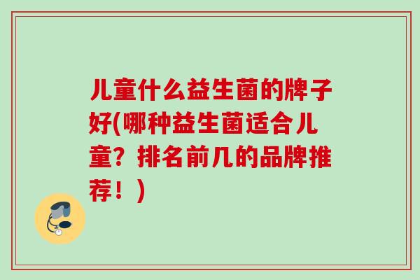 儿童什么益生菌的牌子好(哪种益生菌适合儿童?排名前几的品牌推荐!) 儿童什么益生菌的牌子好(哪种益生菌适合儿童?排名前几的品牌推荐!)