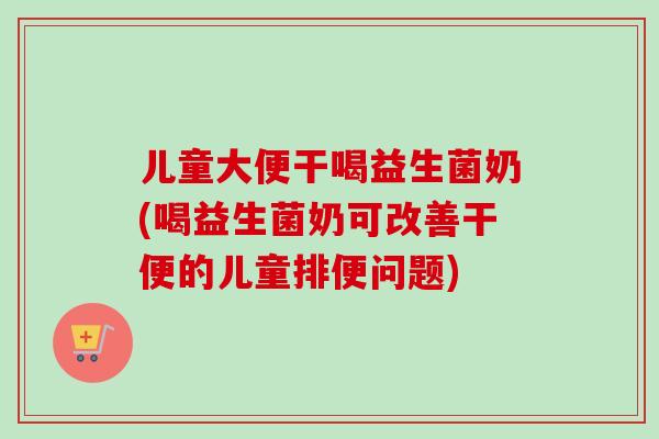 儿童大便干喝益生菌奶(喝益生菌奶可改善干便的儿童排便问题)