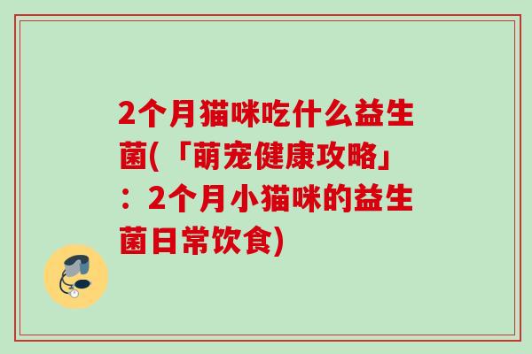 2个月猫咪吃什么益生菌(「萌宠健康攻略」:2个月小猫咪的益生菌日常饮食) 2个月猫咪吃什么益生菌(「萌宠健康攻略」:2个月小猫咪的益生菌日常饮食)