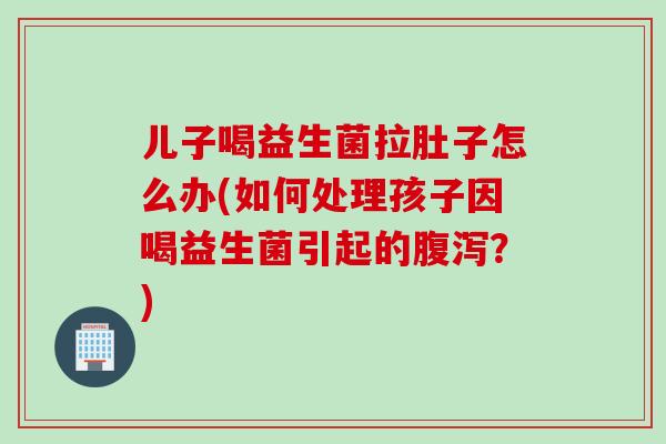 儿子喝益生菌拉肚子怎么办(如何处理孩子因喝益生菌引起的腹泻？)