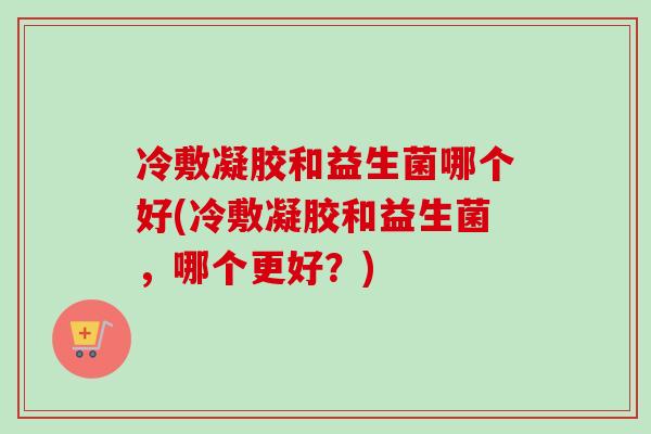 冷敷凝胶和益生菌哪个好(冷敷凝胶和益生菌，哪个更好？)