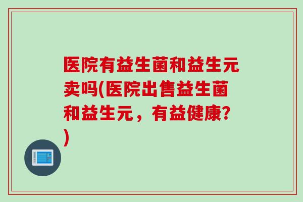 医院有益生菌和益生元卖吗(医院出售益生菌和益生元，有益健康？)