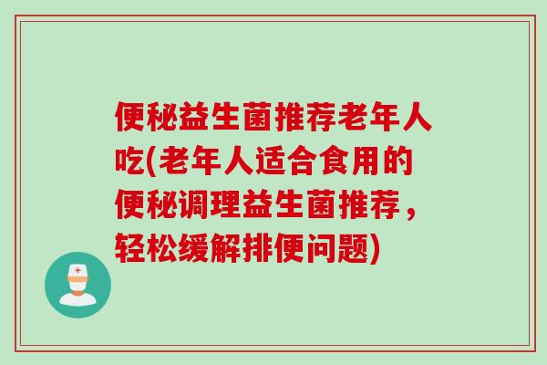 便秘益生菌推荐老年人吃(老年人适合食用的便秘调理益生菌推荐，轻松缓解排便问题)