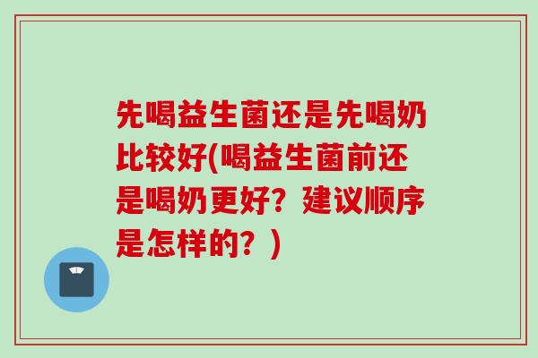 先喝益生菌还是先喝奶比较好(喝益生菌前还是喝奶更好？建议顺序是怎样的？)