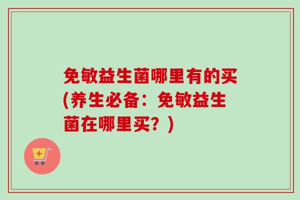 免敏益生菌哪里有的买(养生必备:免敏益生菌在哪里买?) 免敏益生菌哪里有的买(养生必备:免敏益生菌在哪里买?)