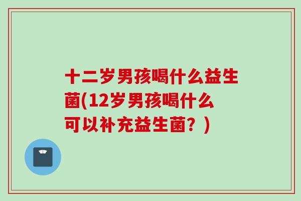 十二岁男孩喝什么益生菌(12岁男孩喝什么可以补充益生菌？)