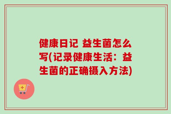 健康日记 益生菌怎么写(记录健康生活：益生菌的正确摄入方法)