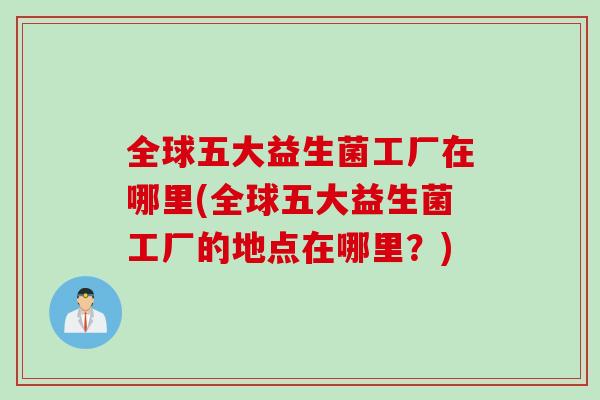 全球五大益生菌工厂在哪里(全球五大益生菌工厂的地点在哪里？)