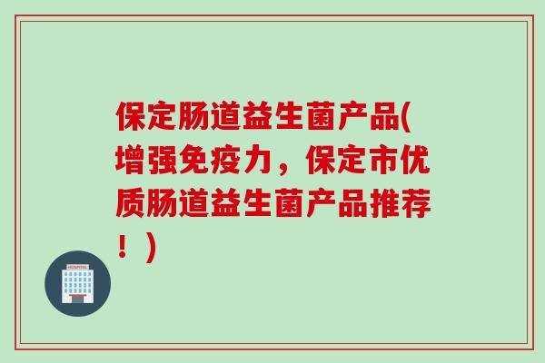 保定肠道益生菌产品(增强力,保定市优质肠道益生菌产品推荐!) 保定肠道益生菌产品(增强力,保定市优质肠道益生菌产品推荐!)
