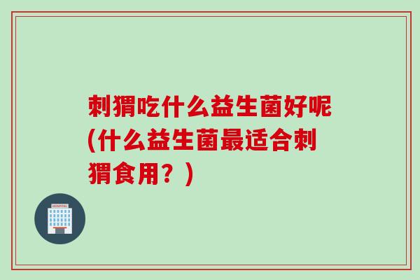刺猬吃什么益生菌好呢(什么益生菌适合刺猬食用？)
