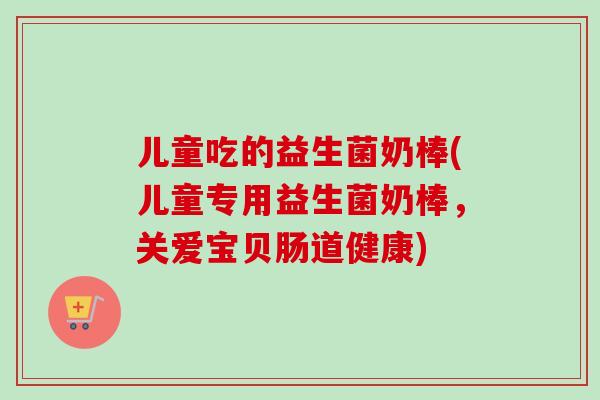 儿童吃的益生菌奶棒(儿童专用益生菌奶棒，关爱宝贝肠道健康)