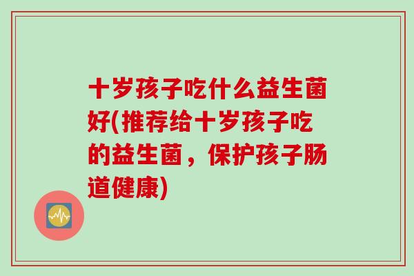 十岁孩子吃什么益生菌好(推荐给十岁孩子吃的益生菌，保护孩子肠道健康)